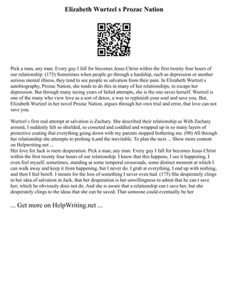 Elizabeth Wurtzel s Prozac Nation
Pick a man, any man. Every guy I fall for becomes Jesus Christ within the first twenty four hours of
our relationship. (175) Sometimes when people go through a hardship, such as depression or another
serious mental illness, they tend to see people as salvation from their pain. In Elizabeth Wurtzel s
autobiography, Prozac Nation, she tends to do this in many of her relationships, to escape her
depression. But through many taxing years of failed attempts, she is the one saves herself. Wurtzel is
one of the many who view love as a sort of detox, a way to replenish your soul and save you. But,
Elizabeth Wurtzel in her novel Prozac Nation, argues through her own trial and error, that love can not
save you.
Wurtzel s first real attempt at salvation is Zachary. She described their relationship as With Zachary
around, I suddenly felt so shielded, so cosseted and coddled and wrapped up in so many layers of
protective coating that everything going down with my parents stopped bothering me. (98) All through
her relationship she attempts to prolong it,and the inevitable. To plan the next ... Show more content
on Helpwriting.net ...
Her love for Jack is mere desperation. Pick a man, any man. Every guy I fall for becomes Jesus Christ
within the first twenty four hours of our relationship. I know that this happens, I see it happening, I
even feel myself, sometimes, standing at some temporal crossroads, some distinct moment at which I
can walk away and keep it from happening, but I never do. I grab at everything, I end up with nothing,
and then I feel bereft. I mourn for the loss of something I never even had. (175) She desperately clings
to her idea of salvation in Jack, that her desperation is her unwillingness to admit that he can t save
her; which he obviously does not do. And she is aware that a relationship can t save her, but she
desperately clings to the ideas that she can be saved. That someone could eventually be her
... Get more on HelpWriting.net ...
 
