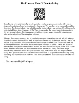 The Pros And Cons Of Counterfeiting
If you have ever traveled to another country, you have probably seen vendors on the sidewalks or
streets, selling designer brand goods at a really cheap price. You may have even purchased something
from them. The fashion industry is a 1.2 trillion dollar global industry and employs 1.9 million people
in the United States alone (Maloney, 2015). There is one market that is proving to be detrimental to
this powerhouse industry. The black market of fashion, which produces counterfeit goods that are
being sold at a fraction of the price of the originals.
Whatever the reason a consumer has for purchasing a counterfeit product, that sale will still influence
the global economy. Counterfeiting leads to huge losses for not only the industry, but also a loss of tax
revenue for governments. It is estimated that counterfeiting consists of 5% to 7% of world trade and
produces profits of over 650 billion dollars annually ( Challenges of Selling , 2008). Not only does
counterfeiting steal profits from legitimate retailers, but it also causes loss of jobs, other, more violent
crimes, supports child labor, and puts consumers health at risk (Bell, 2016). Since most illegal
counterfeiting operations are run by organized crime rings, no taxes are paid, and the profits from
selling these goods are often used to support other crimes such as drug and human trafficking, money
laundering and even terrorism. Counterfeit sales in the United States have been directly related to the
killing
... Get more on HelpWriting.net ...
 