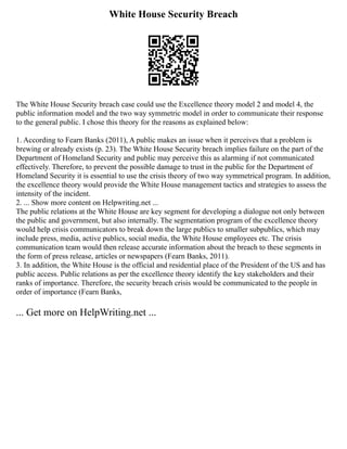 White House Security Breach
The White House Security breach case could use the Excellence theory model 2 and model 4, the
public information model and the two way symmetric model in order to communicate their response
to the general public. I chose this theory for the reasons as explained below:
1. According to Fearn Banks (2011), A public makes an issue when it perceives that a problem is
brewing or already exists (p. 23). The White House Security breach implies failure on the part of the
Department of Homeland Security and public may perceive this as alarming if not communicated
effectively. Therefore, to prevent the possible damage to trust in the public for the Department of
Homeland Security it is essential to use the crisis theory of two way symmetrical program. In addition,
the excellence theory would provide the White House management tactics and strategies to assess the
intensity of the incident.
2. ... Show more content on Helpwriting.net ...
The public relations at the White House are key segment for developing a dialogue not only between
the public and government, but also internally. The segmentation program of the excellence theory
would help crisis communicators to break down the large publics to smaller subpublics, which may
include press, media, active publics, social media, the White House employees etc. The crisis
communication team would then release accurate information about the breach to these segments in
the form of press release, articles or newspapers (Fearn Banks, 2011).
3. In addition, the White House is the official and residential place of the President of the US and has
public access. Public relations as per the excellence theory identify the key stakeholders and their
ranks of importance. Therefore, the security breach crisis would be communicated to the people in
order of importance (Fearn Banks,
... Get more on HelpWriting.net ...
 
