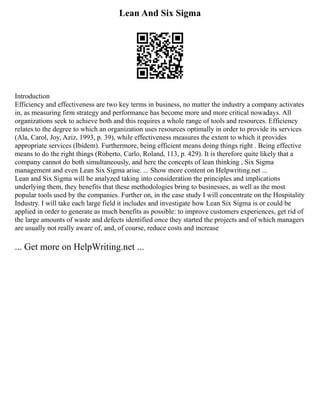 Lean And Six Sigma
Introduction
Efficiency and effectiveness are two key terms in business, no matter the industry a company activates
in, as measuring firm strategy and performance has become more and more critical nowadays. All
organizations seek to achieve both and this requires a whole range of tools and resources. Efficiency
relates to the degree to which an organization uses resources optimally in order to provide its services
(Ala, Carol, Joy, Aziz, 1993, p. 39), while effectiveness measures the extent to which it provides
appropriate services (Ibidem). Furthermore, being efficient means doing things right . Being effective
means to do the right things (Roberto, Carlo, Roland, 113, p. 429). It is therefore quite likely that a
company cannot do both simultaneously, and here the concepts of lean thinking , Six Sigma
management and even Lean Six Sigma arise. ... Show more content on Helpwriting.net ...
Lean and Six Sigma will be analyzed taking into consideration the principles and implications
underlying them, they benefits that these methodologies bring to businesses, as well as the most
popular tools used by the companies. Further on, in the case study I will concentrate on the Hospitality
Industry. I will take each large field it includes and investigate how Lean Six Sigma is or could be
applied in order to generate as much benefits as possible: to improve customers experiences, get rid of
the large amounts of waste and defects identified once they started the projects and of which managers
are usually not really aware of, and, of course, reduce costs and increase
... Get more on HelpWriting.net ...
 
