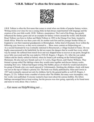 “J.R.R. Tolkien” is often the first name that comes to...
J.R.R. Tolkien is often the first name that comes to mind when one thinks of popular fantasy writers.
Writing stories ever since he was a young child, he had always experimented with language and the
creation of his own little world. J.R.R. Tolkien s masterpiece, The Lord of the Rings, has greatly
influenced the fantasy genre and set an example for fantasy writers around the world. John Ronald
Reuel Tolkien was born to Arthur and Mabel Tolkien in 1892 in the Orange Free State, located in
South Africa. When he was three years old, his mother took him and his younger brother Hilary to
England to visit their maternal grandparents in Birmingham. Arthur died of rheumatic fever within the
following year, however, so they never returned to ... Show more content on Helpwriting.net ...
As a second lieutenant he was eventually stationed in Bouzincourt, a village located in France. He was
highly unaccustomed to the battlefield; he did not expect the dangers that he would face every which
way he turned. He suffered from trench fever and was shipped home to recover at one point, though he
never fully recovered until the war ended in 1918 (D. Rogers, I. Rogers, 21). After the war ended,
Tolkien and his family settled in Oxford, where he found a job working on the Oxford English
Dictionary. He also met new friends such as C.S. Lewis, Hugo Dyson, and Charles Williams. They
formed a group called The Inklings where they would come together and discuss literary works,
including their own. Tolkien had begun writing The Hobbit, pieces of which he would read aloud to
his group of friends who very much enjoyed it. Unfortunately, finishing the children s book with haste
was not on the top of Tolkien s priority list. The book was finally published by Allen and Unwin in
1937 and eventually enjoyed not only by children, but by the general public as well (D. Rogers, I.
Rogers, 22 23). Tolkien wrote a number of stories after The Hobbit, but many were incomplete; very
few works were published. Everyone wanted to hear more about the curious hobbits. His fellow
Inklings encouraged him to keep writing, but the process was slow going, especially as he found more
and more to write about. One s work is
... Get more on HelpWriting.net ...
 