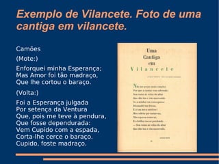Exemplo de Vilancete. Foto de uma cantiga em vilancete. Camões (Mote:) Enforquei minha Esperança;  Mas Amor foi tão madraço,  Que lhe cortou o baraço.  (Volta:) Foi a Esperança julgada  Por setença da Ventura  Que, pois me teve à pendura,  Que fosse dependurada:  Vem Cupido com a espada,  Corta-lhe cerce o baraço.  Cupido, foste madraço.  