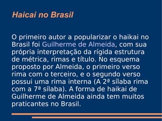 Haicai no Brasil O primeiro autor a popularizar o haikai no Brasil foi  Guilherme de Almeida , com sua própria interpretação da rígida estrutura de métrica, rimas e título. No esquema proposto por Almeida, o primeiro verso rima com o terceiro, e o segundo verso possui uma rima interna (A 2ª sílaba rima com a 7ª sílaba). A forma de haikai de Guilherme de Almeida ainda tem muitos praticantes no Brasil. 