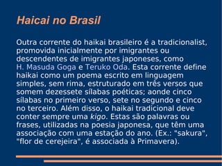 Haicai no Brasil Outra corrente do haikai brasileiro é a tradicionalist, promovida inicialmente por imigrantes ou descendentes de imigrantes japoneses, como  H. Masuda Goga  e  Teruko Oda . Esta corrente define haikai como um poema escrito em linguagem simples, sem rima, estruturado em três versos que somem dezessete sílabas poéticas; aonde cinco sílabas no primeiro verso, sete no segundo e cinco no terceiro. Além disso, o haikai tradicional deve conter sempre uma  kigo . Estas são palavras ou frases, utilizadas na poesia japonesa, que têm uma associação com uma estação do ano. (Ex.: "sakura", "flor de cerejeira", é associada à Primavera). 