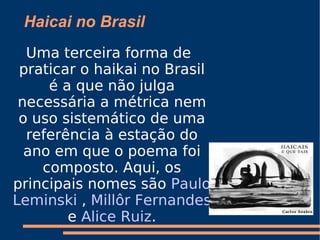 Haicai no Brasil Uma terceira forma de praticar o haikai no Brasil é a que não julga necessária a métrica nem o uso sistemático de uma referência à estação do ano em que o poema foi composto. Aqui, os principais nomes são  Paulo   Leminski  ,  Millôr Fernandes  e  Alice Ruiz . 
