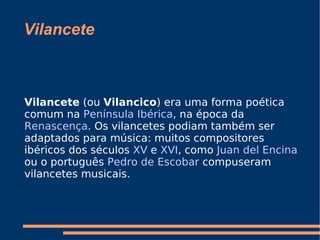 Vilancete Vilancete  (ou  Vilancico ) era uma forma poética comum na  Península Ibérica , na época da  Renascença . Os vilancetes podiam também ser adaptados para música: muitos compositores ibéricos dos séculos  XV  e  XVI , como  Juan del Encina  ou o português  Pedro de Escobar  compuseram vilancetes musicais. 