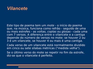 Vilancete Este tipo de poema tem um  mote  - o início do poema que, na música, funciona como refrão - seguido de uma ou mais estrofes - as  voltas ,  coplas  ou  glosas  - cada uma com 7 versos. A diferença entre o vilancete e a cantiga depende do número de versos no mote: se houver 2 ou 3 é um  vilancete , se houver 4 ou mais é uma  cantiga . Cada verso de um vilancete está normalmente dividido em cinco ou sete sílabas métricas ("medida velha"). Se o último verso do mote se repetir no fim da estrofe, diz-se que o vilancete é perfeito. 