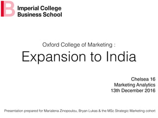 Oxford College of Marketing :
Expansion to India
Chelsea 16
Marketing Analytics
13th December 2016
Presentation prepared for Marialena Zinopoulou, Bryan Lukas & the MSc Strategic Marketing cohort
 