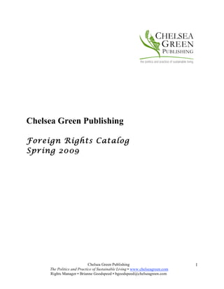 Chelsea Green Publishing

Foreign Rights Catalog
Spring 2009




                            Chelsea Green Publishing                          1
     The Politics and Practice of Sustainable Living • www.chelseagreen.com
     Rights Manager • Brianne Goodspeed • bgoodspeed@chelseagreen.com
 