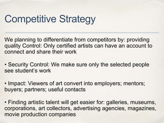 Competitive Strategy
We planning to differentiate from competitors by: providing
quality Control: Only certiﬁed artists can have an account to
connect and share their work
• Security Control: We make sure only the selected people
see student’s work
• Impact: Viewers of art convert into employers; mentors;
buyers; partners; useful contacts
• Finding artistic talent will get easier for: galleries, museums,
corporations, art collectors, advertising agencies, magazines,
movie production companies
 
