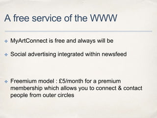 A free service of the WWW
✤ MyArtConnect is free and always will be
✤ Social advertising integrated within newsfeed
✤ Freemium model : £5/month for a premium
membership which allows you to connect & contact
people from outer circles
 