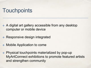 Touchpoints
✤ A digital art gallery accessible from any desktop
computer or mobile device
✤ Responsive design integrated
✤ Mobile Application to come
✤ Physical touchpoints materialized by pop-up
MyArtConnect exhibitions to promote featured artists
and strengthen community
 