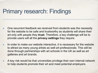Primary research: Findings
✤ One recurrent feedback we received from students was the necessity
for the website to be safe and trustworthy as students will share their
art only with people they trust. Therefore, a key challenge will be to
provide users will all the privacy settings they require.
✤ In order to make our website interactive, it is necessary for the website
to attract as many young artists as well art professionals. This will be
done through partnerships with art schools in the UK as well as art
galleries and art brands.
✤ A key risk would be that universities privilege their own internal network
to help students promote their art and meet potential employers.
 