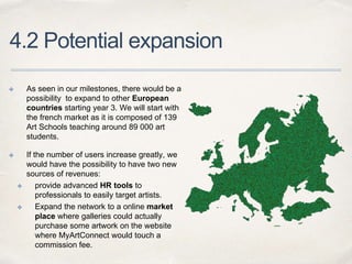 4.2 Potential expansion
✤ As seen in our milestones, there would be a
possibility to expand to other European
countries starting year 3. We will start with
the french market as it is composed of 139
Art Schools teaching around 89 000 art
students.
✤ If the number of users increase greatly, we
would have the possibility to have two new
sources of revenues:
✤ provide advanced HR tools to
professionals to easily target artists.
✤ Expand the network to a online market
place where galleries could actually
purchase some artwork on the website
where MyArtConnect would touch a
commission fee.
 