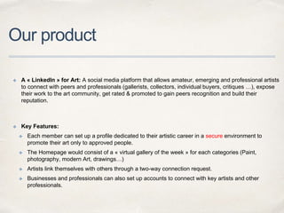 Our product
✤ A « LinkedIn » for Art: A social media platform that allows amateur, emerging and professional artists
to connect with peers and professionals (gallerists, collectors, individual buyers, critiques …), expose
their work to the art community, get rated & promoted to gain peers recognition and build their
reputation.
✤ Key Features:
✤ Each member can set up a profile dedicated to their artistic career in a secure environment to
promote their art only to approved people.
✤ The Homepage would consist of a « virtual gallery of the week » for each categories (Paint,
photography, modern Art, drawings…)
✤ Artists link themselves with others through a two-way connection request.
✤ Businesses and professionals can also set up accounts to connect with key artists and other
professionals.
 