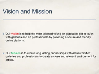 Vision and Mission
✤ Our Vision is to help the most talented young art graduates get in touch
with galleries and art professionals by providing a secure and friendly
online platform.
✤ Our Mission is to create long lasting partnerships with art universities,
galleries and professionals to create a close and relevant environment for
artists.
 