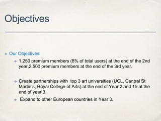 Objectives
✤ Our Objectives:
✤ 1,250 premium members (8% of total users) at the end of the 2nd
year,2,500 premium members at the end of the 3rd year.
✤ Create partnerships with top 3 art universities (UCL, Central St
Martin’s, Royal College of Arts) at the end of Year 2 and 15 at the
end of year 3.
✤ Expand to other European countries in Year 3.
 