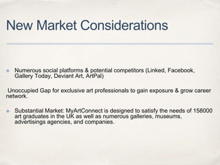 New Market Considerations
✤ Numerous social platforms & potential competitors (Linked, Facebook,
Gallery Today, Deviant Art, ArtPal)
Unoccupied Gap for exclusive art professionals to gain exposure & grow career
network.
✤ Substantial Market: MyArtConnect is designed to satisfy the needs of 158000
art graduates in the UK as well as numerous galleries, museums,
advertisings agencies, and companies.
 