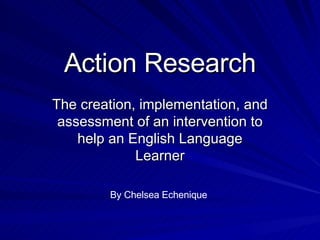 Action Research The creation, implementation, and assessment of an intervention to help an English Language Learner By Chelsea Echenique 