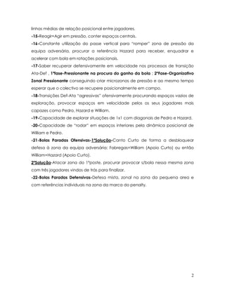 2
linhas médias de relação posicional entre jogadores.
-15-Reagir+Agir em pressão, conter espaços centrais.
-16-Constante utilização do passe vertical para “romper” zona de pressão da
equipa adversária, procurar a referência Hazard para receber, enquadrar e
acelerar com bola em rotações posicionais.
-17-Saber recuperar defensivamente em velocidade nos processos de transição
Ata-Def , 1ºfase-Pressionante na procura do ganho da bola ; 2ºFase-Organizativo
Zonal Pressionante conseguindo criar microzonas de pressão e ao mesmo tempo
esperar que o colectivo se recupere posicionalmente em campo.
-18-Transições Def-Ata “agressivas” ofensivamente procurando espaços vazios de
exploração, provocar espaços em velocidade pelos os seus jogadores mais
capazes como Pedro, Hazard e William.
-19-Capacidade de explorar situações de 1x1 com diagonais de Pedro e Hazard.
-20-Capacidade de “rodar” em espaços interiores pela dinâmica posicional de
William e Pedro.
-21-Bolas Paradas Ofensivas-1ºSolução-Canto Curto de forma a desbloquear
defesa à zona da equipa adversária; Fabregas+William (Apoio Curto) ou então
William+Hazard (Apoio Curto).
2ºSolução-Atacar zona do 1ºposte, procurar provocar s/bola nessa mesma zona
com três jogadores vindos de trás para finalizar.
-22-Bolas Paradas Defensivas-Defesa mista, zonal na zona da pequena area e
com referências individuais na zona da marca do penalty.
 