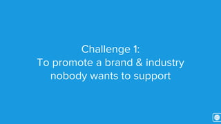 Challenge 1: 
To promote a brand & industry 
nobody wants to support 
 