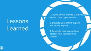 Lessons 
Learned 
7. Locate offline experts hungry 
to expand their opportunities. 
8. Develop your offline experts 
into ...