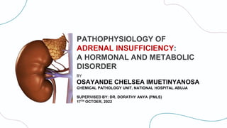 PATHOPHYSIOLOGY OF
ADRENAL INSUFFICIENCY:
A HORMONAL AND METABOLIC
DISORDER
BY
OSAYANDE CHELSEA IMUETINYANOSA
CHEMICAL PATHOLOGY UNIT, NATIONAL HOSPITAL ABUJA
SUPERVISED BY: DR. DORATHY ANYA (PMLS)
17TH OCTOER, 2022
 
