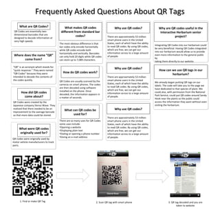 Frequently Asked Questions About QR Tags Where does the name “QR” come from? What are QR Codes? QR Codes are essentially two-dimensional barcodes that are designed to decode information at very high speeds. “ QR” is an acronym which stands for “quick response.” They were named “QR Codes” because they were intended to decode the contents of the codes quickly. How did QR codes come about? QR Codes were created by the  Japanese company Denso Wave. They  realized that there needed to be an  improvement to the average barcode  so that more data could be stored.  What were QR codes originally used for? QR Codes were originally used by motor vehicle manufacturers to track parts.  What makes QR codes different from standard bar codes? The most obvious difference is that bar codes only encode horizontally while QR codes encode both horizontally and vertically. Barcodes can only hold 20 digits while QR codes can store up to 7,089 characters. How do QR codes work? QR Codes are usually scanned by the cameras on smart phones. The codes  are then decoded using software  installed on the phone. Once  decoded, the information appears in  a matter of seconds. What can QR codes be used for? ,[object Object],[object Object],[object Object],[object Object],[object Object],Why use QR codes? There are approximately 53 million smart phone users in the United States, each of which have the ability to read QR codes. By using QR codes, which are free, we can get our information across to a large amount of people. Why use QR codes? There are approximately 53 million smart phone users in the United States, each of which have the ability to read QR codes. By using QR codes, which are free, we can get our information across to a large amount of people. Why use QR codes? There are approximately 53 million smart phone users in the United States, each of which have the ability to read QR codes. By using QR codes, which are free, we can get our information across to a large amount of people. Why are QR codes useful in the Interactive Herbarium senior project? Integrating QR Codes into our herbarium could be very beneficial. Having QR Codes integrated into our herbarium would allow us to provide even more information to the general public by  taking them directly to our website. How can we use QR tags in our herbarium? We already began putting QR tags on our labels. The code will take you to the page we have dedicated to that species of plant. We could also, with permission from the National Park Service, could put QR codes around Sandy Hook near the plants so the public could access the information they want without even visiting the herbarium. 1. Find or make QR Tag 2. Scan QR tag with smart phone 3. QR tag decoded and you are taken to website 