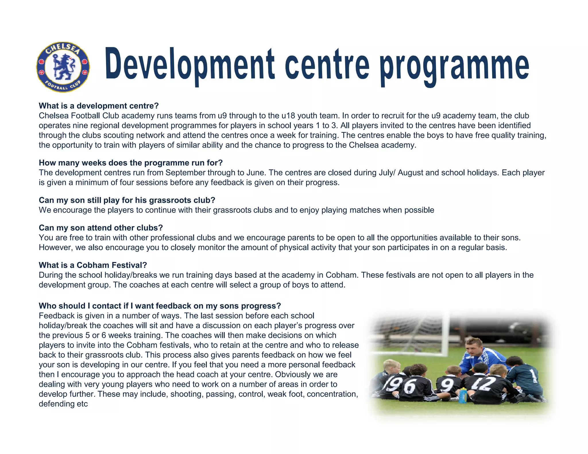 What is a development centre?
Chelsea Football Club academy runs teams from u9 through to the u18 youth team. In order to recruit for the u9 academy team, the club
operates nine regional development programmes for players in school years 1 to 3. All players invited to the centres have been identified
through the clubs scouting network and attend the centres once a week for training. The centres enable the boys to have free quality training,
the opportunity to train with players of similar ability and the chance to progress to the Chelsea academy.
How many weeks does the programme run for?
The development centres run from September through to June. The centres are closed during July/ August and school holidays. Each player
is given a minimum of four sessions before any feedback is given on their progress.
Can my son still play for his grassroots club?
We encourage the players to continue with their grassroots clubs and to enjoy playing matches when possible
Can my son attend other clubs?Can my son attend other clubs?
You are free to train with other professional clubs and we encourage parents to be open to all the opportunities available to their sons.
However, we also encourage you to closely monitor the amount of physical activity that your son participates in on a regular basis.
What is a Cobham Festival?
During the school holiday/breaks we run training days based at the academy in Cobham. These festivals are not open to all players in the
development group. The coaches at each centre will select a group of boys to attend.
Who should I contact if I want feedback on my sons progress?
Feedback is given in a number of ways. The last session before each school
holiday/break the coaches will sit and have a discussion on each player’s progress over
the previous 5 or 6 weeks training. The coaches will then make decisions on which
players to invite into the Cobham festivals, who to retain at the centre and who to release
back to their grassroots club. This process also gives parents feedback on how we feel
your son is developing in our centre. If you feel that you need a more personal feedback
then I encourage you to approach the head coach at your centre. Obviously we are
dealing with very young players who need to work on a number of areas in order to
develop further. These may include, shooting, passing, control, weak foot, concentration,
defending etc
 