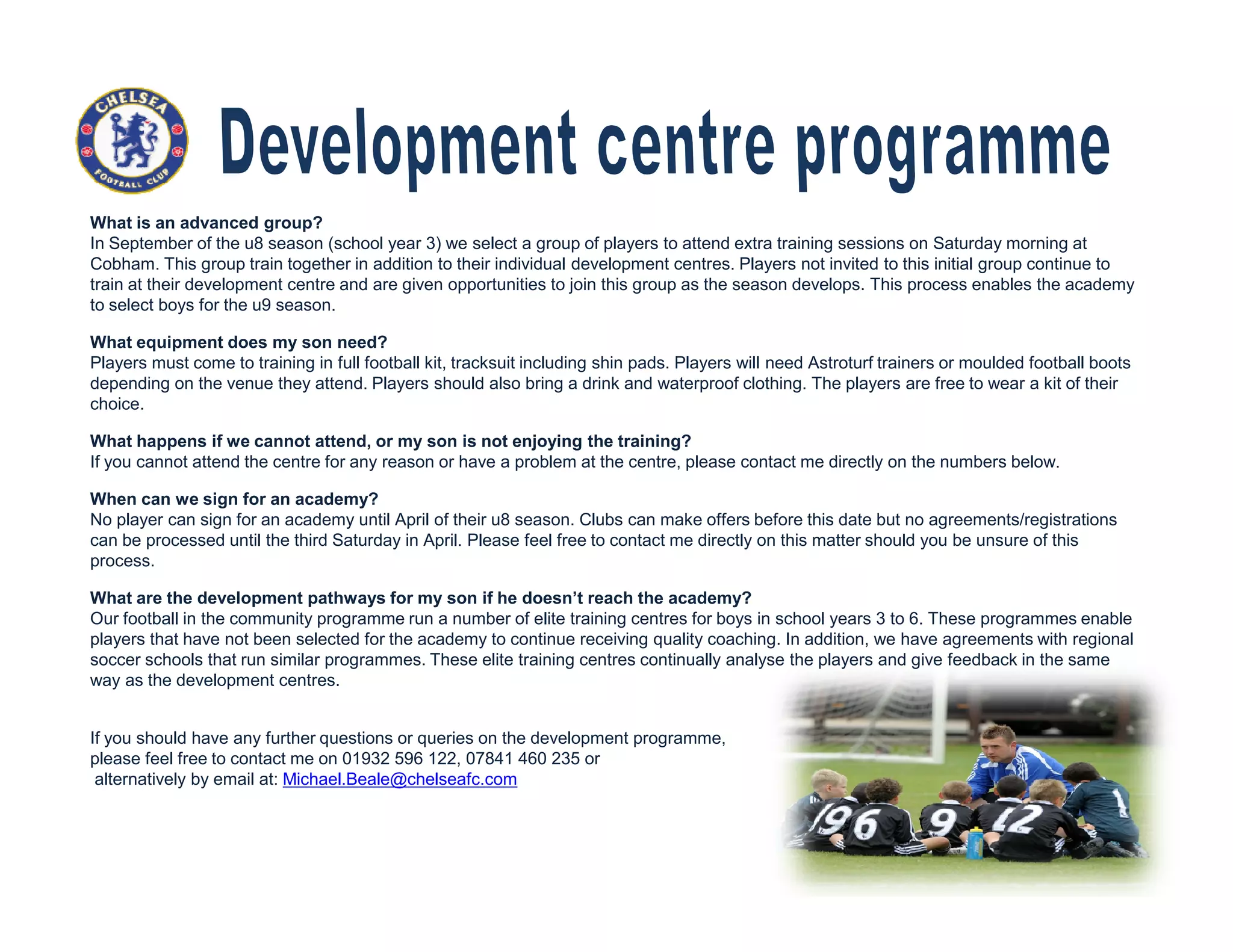 What is an advanced group?
In September of the u8 season (school year 3) we select a group of players to attend extra training sessions on Saturday morning at
Cobham. This group train together in addition to their individual development centres. Players not invited to this initial group continue to
train at their development centre and are given opportunities to join this group as the season develops. This process enables the academy
to select boys for the u9 season.
What equipment does my son need?
Players must come to training in full football kit, tracksuit including shin pads. Players will need Astroturf trainers or moulded football boots
depending on the venue they attend. Players should also bring a drink and waterproof clothing. The players are free to wear a kit of their
choice.
What happens if we cannot attend, or my son is not enjoying the training?
If you cannot attend the centre for any reason or have a problem at the centre, please contact me directly on the numbers below.
When can we sign for an academy?
No player can sign for an academy until April of their u8 season. Clubs can make offers before this date but no agreements/registrations
can be processed until the third Saturday in April. Please feel free to contact me directly on this matter should you be unsure of this
process.
What are the development pathways for my son if he doesn’t reach the academy?
Our football in the community programme run a number of elite training centres for boys in school years 3 to 6. These programmes enable
players that have not been selected for the academy to continue receiving quality coaching. In addition, we have agreements with regional
soccer schools that run similar programmes. These elite training centres continually analyse the players and give feedback in the same
way as the development centres.
If you should have any further questions or queries on the development programme,
please feel free to contact me on 01932 596 122, 07841 460 235 or
alternatively by email at: Michael.Beale@chelseafc.com
 