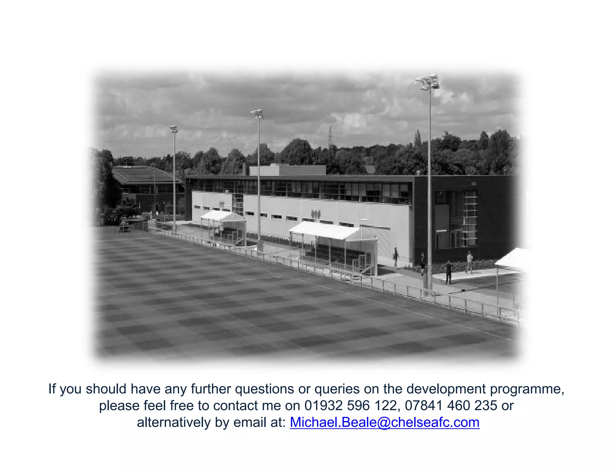 If you should have any further questions or queries on the development programme,
please feel free to contact me on 01932 596 122, 07841 460 235 or
alternatively by email at: Michael.Beale@chelseafc.com
 