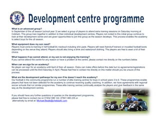 What is an advanced group?
In September of the u8 season (school year 3) we select a group of players to attend extra training sessions on Saturday morning at
Cobham. This group train together in addition to their individual development centres. Players not invited to this initial group continue to
train at their development centre and are given opportunities to join this group as the season develops. This process enables the academy
to select boys for the u9 season.
What equipment does my son need?
Players must come to training in full football kit, tracksuit including shin pads. Players will need Astroturf trainers or moulded football boots
depending on the venue they attend. Players should also bring a drink and waterproof clothing. The players are free to wear a kit of their
choice.
What happens if we cannot attend, or my son is not enjoying the training?
If you cannot attend the centre for any reason or have a problem at the centre, please contact me directly on the numbers below.
When can we sign for an academy?
No player can sign for an academy until April of their u8 season. Clubs can make offers before this date but no agreements/registrations
can be processed until the third Saturday in April. Please feel free to contact me directly on this matter should you be unsure of this
process.
What are the development pathways for my son if he doesn’t reach the academy?
Our football in the community programme run a number of elite training centres for boys in school years 3 to 6. These programmes enable
players that have not been selected for the academy to continue receiving quality coaching. In addition, we have agreements with regional
soccer schools that run similar programmes. These elite training centres continually analyse the players and give feedback in the same
way as the development centres.
If you should have any further questions or queries on the development programme,
please feel free to contact me on 01932 596 122, 07841 460 235 or
alternatively by email at: Michael.Beale@chelseafc.com
 