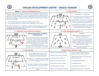 CHELSEA DEVELOPMENT CENTRE – 2010/11 SEASON
Week 7 - Theme: Overlapping runs

3. 3v2 overlap
3rd

This session is aimed at improving the awareness of the overlapping run (inside the final
of the pitch). We are using the final 3rd as this is the area where there is little space and this
type of run can make the difference between scoring a goal and not scoring. Once again ,we
must look at coaching the individual to stay with the ball first and then use his team mate
when this is not possible.

Three attackers v two defenders
The central player starts with the ball and passes
wide before making an overlapping run.
The wide player can decide to use the overlap
and pass to the outside for the central player to
shoot or cross for the opposite wide player.

1 – Use the overlap and pretend to pass before dribbling inside to shoot
2 – pass to the overlapping runner and then make a supporting run into the box

. Alternatively the wide player can use the run
and show disguise to dribble inside to shoot or
combine with the opposite wide player.

Keys areas of coaching are (1) coming inside to allow the overlap (2) going slow to allow the
overlapping runner time to go outside. Ask the players these questions. (1) What is an
overlapping run?, (2) why does it help us?

1. Using the run to shoot or to pass?

4 – SSG. Overlapping goals = 2
Two teams

finishing opportunities created by
overlapping runs

When inside the opponents half can you
encourage overlapping runs.

1 .The central player passes to the wide player
and overlaps. The wide player receives & allows
the central player to overlap, now the wide
player uses disguise & comes inside to shoot
2 .The wide player passes to the overlapping
central player who shoots
3. now the wide player passes to the forward
who passes to the central player to shoot/cross

2. 2v1 overlap
The first attacker passes across to the 2nd
attackers and makes an overlapping run.
Immediately a 2v1 attack commences
After each attack, nominate on of the attackers
to exchange places with the defender for the
next turn.
Once again, its important the receiving player
waits for the overlap and then goes at pace.
Does he have to use the run? Or can he go
alone?

This movement off the ball will not always be
used but it will definitely create space for
someone to receive a pass or dribble. This is
because the defenders will be pulled out of
position by the runs made.
Any goals scored in this way should be
awarded double goals.

Coach in the “Chelsea” way
Start and end each session with fun

Lots of 1v1s against different types of
opponents ( quick, strong, skilful etc)

Ensure you have a ball to each player
Simple organisation and lay out

Inspire with your session, your personality
and your enthusiasm

Simple rules and communication

Encourage attacking football

No bus queues of players waiting

Encourage hard work

Develop individual , not teams

Occasionally set a homework task

Realism ( attack and defend the goals)

ask questions, give choice on techniques

 