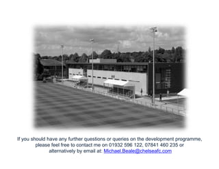 If you should have any further questions or queries on the development programme,
please feel free to contact me on 01932 596 122, 07841 460 235 or
alternatively by email at: Michael.Beale@chelseafc.com

 