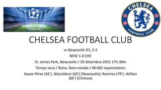 CHELSEA FOOTBALL CLUB
vs Newcastle (F), 2-2
NEW 1-0 CHE
St. James Park, Newcastle / 29-Setembro-2015 17h:30m
Tempo seco / Relva: Bom estado / 48 682 espectadores
Ayoze Pérez (42’), Wijnaldum (60’) [Newcastle]; Ramires (79’), Willian
(86’) [Chelsea]
 