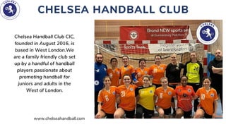 CHELSEA HANDBALL CLUB
Chelsea Handball Club CIC,

founded in August 2016, is
based in West London.We

are a family friendly club set

up by a handful of handball

players passionate about

promoting handball for

juniors and adults in the
West of London.
www.chelseahandball.com
 