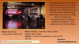 At Meatpacking District, Chelsea
Market has become in just fifteen
years one of the greatest indoor
food halls of the world, with more
than thirty-five vendors selling
from soup to nuts, wine to coffee,
cheese to cheesecake
The National Biscuit Company
established its factory—now
reclaimed as the Chelsea Market

Music: Alicia Keys
Music
Live Concert in New York

Hours: Monday - Saturday: 7am to 10pm,
Hours
Sunday: 8am to 9pm
Address: 75 9th Avenue (Between 15th and 16
Address
Streets)
By María

http://www.youtube.com/user/nikkitta8

mocampos@gmail.com

 