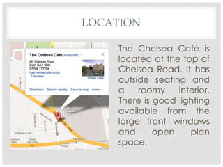 LOCATION

    The Chelsea Café is
    located at the top of
    Chelsea Road. It has
    outside seating and
    a    roomy    interior.
    There is good lighting
    available from the
    large front windows
    and      open    plan
    space.
 