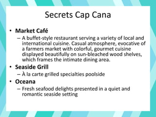 Secrets Cap Cana
• Market Café
– A buffet-style restaurant serving a variety of local and
international cuisine. Casual atmosphere, evocative of
a farmers market with colorful, gourmet cuisine
displayed beautifully on sun-bleached wood shelves,
which frames the intimate dining area.
• Seaside Grill
– À la carte grilled specialties poolside
• Oceana
– Fresh seafood delights presented in a quiet and
romantic seaside setting
 