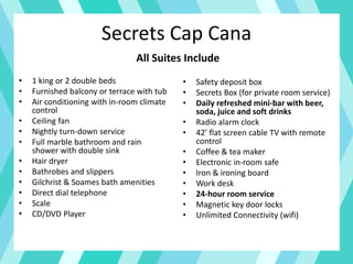 Secrets Cap Cana
• 1 king or 2 double beds
• Furnished balcony or terrace with tub
• Air conditioning with in-room climate
control
• Ceiling fan
• Nightly turn-down service
• Full marble bathroom and rain
shower with double sink
• Hair dryer
• Bathrobes and slippers
• Gilchrist & Soames bath amenities
• Direct dial telephone
• Scale
• CD/DVD Player
• Safety deposit box
• Secrets Box (for private room service)
• Daily refreshed mini-bar with beer,
soda, juice and soft drinks
• Radio alarm clock
• 42’ flat screen cable TV with remote
control
• Coffee & tea maker
• Electronic in-room safe
• Iron & ironing board
• Work desk
• 24-hour room service
• Magnetic key door locks
• Unlimited Connectivity (wifi)
All Suites Include
 