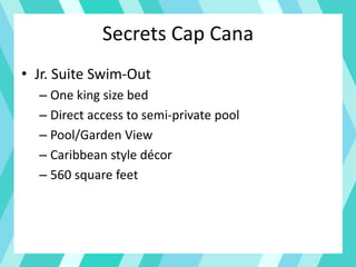 Secrets Cap Cana
• Jr. Suite Swim-Out
– One king size bed
– Direct access to semi-private pool
– Pool/Garden View
– Caribbean style décor
– 560 square feet
 
