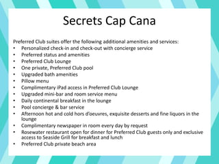 Secrets Cap Cana
Preferred Club suites offer the following additional amenities and services:
• Personalized check-in and check-out with concierge service
• Preferred status and amenities
• Preferred Club Lounge
• One private, Preferred Club pool
• Upgraded bath amenities
• Pillow menu
• Complimentary iPad access in Preferred Club Lounge
• Upgraded mini-bar and room service menu
• Daily continental breakfast in the lounge
• Pool concierge & bar service
• Afternoon hot and cold hors d’oeuvres, exquisite desserts and fine liquors in the
lounge
• Complimentary newspaper in room every day by request
• Rosewater restaurant open for dinner for Preferred Club guests only and exclusive
access to Seaside Grill for breakfast and lunch
• Preferred Club private beach area
 
