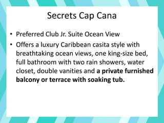 Secrets Cap Cana
• Preferred Club Jr. Suite Ocean View
• Offers a luxury Caribbean casita style with
breathtaking ocean views, one king-size bed,
full bathroom with two rain showers, water
closet, double vanities and a private furnished
balcony or terrace with soaking tub.
 