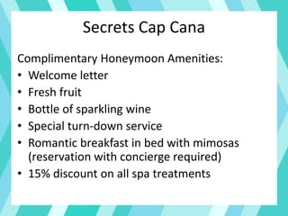 Secrets Cap Cana
Complimentary Honeymoon Amenities:
• Welcome letter
• Fresh fruit
• Bottle of sparkling wine
• Special turn-down service
• Romantic breakfast in bed with mimosas
(reservation with concierge required)
• 15% discount on all spa treatments
 