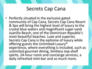 Secrets Cap Cana
• Perfectly situated in the exclusive gated
community of Cap Cana, Secrets Cap Cana Resort
& Spa will bring the highest level of luxury to the
crystal blue waters and magnificent sugar-sand
Juanillo Beach, one of the Dominican Republic’s
most beautiful beaches. Luxe and superior,
Secrets Cap Cana is the epitome of luxury while
offering guests the Unlimited-Luxury®
experience, where everything is included, such as
unlimited gourmet dining, limitless top-shelf
spirits, 24-hour room and concierge services, a
daily refreshed mini-bar and so much more.
 