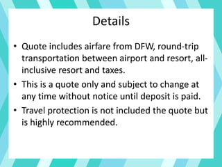 Details
• Quote includes airfare from DFW, round-trip
transportation between airport and resort, all-
inclusive resort and taxes.
• This is a quote only and subject to change at
any time without notice until deposit is paid.
• Travel protection is not included the quote but
is highly recommended.
 