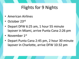 Flights for 9 Nights
• American Airlines
• October 23rd
• Depart DFW 6:25 am, 1 hour 55 minute
layover in Miami, arrive Punta Cana 2:26 pm
• November 1st
• Depart Punta Cana 2:45 pm, 2 hour 30 minute
layover in Charlotte, arrive DFW 10:32 pm
 