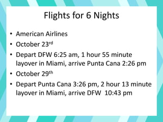Flights for 6 Nights
• American Airlines
• October 23rd
• Depart DFW 6:25 am, 1 hour 55 minute
layover in Miami, arrive Punta Cana 2:26 pm
• October 29th
• Depart Punta Cana 3:26 pm, 2 hour 13 minute
layover in Miami, arrive DFW 10:43 pm
 