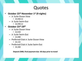 Quotes
• October 23rd-November 1st (9 nights)
– Jr. Suite Ocean View
• $4,908.52
– Jr. Suite Swim-Out
• $4,998.52
• October 23rd-29th
– Jr. Suite Ocean View
• $3,928
– Jr. Suite Swim-Out
• $3,988
– Preferred Club Jr. Suite Ocean View
• $4,192
– Preferred Club Jr. Suite Swim-Out
• $4,300
Deposit $400, final payment due 60 days prior to travel
 