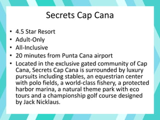Secrets Cap Cana
• 4.5 Star Resort
• Adult-Only
• All-Inclusive
• 20 minutes from Punta Cana airport
• Located in the exclusive gated community of Cap
Cana, Secrets Cap Cana is surrounded by luxury
pursuits including stables, an equestrian center
with polo fields, a world-class fishery, a protected
harbor marina, a natural theme park with eco
tours and a championship golf course designed
by Jack Nicklaus.
 